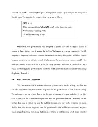 essay of 250 words. The writing took place during school session, specifically in the two-period
English class. The question for essay writing was given as follow:
SPM 2010
Write a composition of about 250 words on the following topic.
Write a story beginning with:
“It had been raining all day…”
Meanwhile, the questionnaire was designed to collect the data on specific issues of
interest or focus; in this case, it was on the students‟ behaviour, access and exposure to English
language. Comprising the related students‟ information on family background, access to English
language materials, and attitude towards the language, the questionnaire was answered by the
students a month before they had to write the essay question. Basically, it consisted of close-
ended questions (yes-no questions) and questions lead to quantitaive data such as the ones using
the phrase „How often‟.
3.4 Data Collection Procedures
Since the research is on students common grammatical errors in writing, the data was
collected in written form; the students‟ responses on the questionnaire as well as their writing.
The rationale of having written data is the fact that it is easier to be analysed since it provides
clear evidence of the expected findings which were the grammatical errors. Not only was the
written data easy to obtain but also the fact that the data was easy to be presented on paper.
Besides that, the written response from the questionnaire has enabled the researcher to get a
wider range of response from more students as compared to oral response which might limit the
 