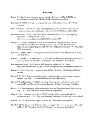 References
Beach, D. (n.d). Avoiding common grammar mistakes. Retrieved on May 7, 2012 from
http://classweb.gmu.edu/WAC/EnglishGuide/Critical/grammar.html
Brown, H. D. (2007). Principles of language learning and teaching (5th ed.). New York:
Longman.
Chan Yuen Fook, Gurnam Kaur Sidhu & Parmjit Singh. (2006). A comprehensive guide to
writing research proposal. Selangor, Malaysia: Venton Publishing (M) Sdn. Bhd.
Editor of colvir.net (2011). Correction symbols and abbreviations used in marking essay.
Retrieved on December 1, 2011 from
http://www.colvir.net/prof/sharon.plett/103/correction.PDF
Erdogan, V. (2005). Contribution of error analysis to foreign language teaching. Mersin
University Journal of the Faculty of Education, 1(2), 265-266. Retrieved from
http://efd.mersin.edu.tr/dergi/meuefd_2005_001_002/pdf/meuefd_2005_001_002_0261
-0270_erdogan.pdf
Eastwood, J. (2006). Oxford practice grammar: Intermediate with tests. Oxford, U.K: Oxford
University Press.
Eubank, L., Selinker, L., & Sharwood, M. (1995). The current stage of interlanguage studies in
honour of William E. Rutherford. Amsterdam: John Benjamin‟s Publications.
Exsemesdians Alumni. (2012). Sejarah SBP. Retrieved on May 21, 2012 from
http://www.exsemesdians.org.my/v2/index.php?option=com_content&view=article&id
Fawcett, S. (2003).Evergreen: A guide to writing (7th
ed.). London, U.K.: Houghton Mifflin
Harcourt.
Ferris, D. R. (2003). Response to student writing: Implications for second language students.
Marwah, New Jersey: Lawrence Erlbaum Associates, Publishers.
Ferris, D. R., & Hedgcock, J. S. (2005). Teaching ESL composition: Purpose, process and
practice (2nd
ed.). Marwah, New Jersey: Lawrence Erlbaum Associates, Publishers.
Foppoli, J. (2011). Is grammar really important for a second language learner? Retrieved on
May 7, 2012 from http://www.eslbase.com/articles/grammar
Gray, R. (2004). Grammar correction in ESL/EFL writing classes may not be effective.
Retrieved on May 7, 2012 from http://iteslj.org/Technique/Gray-WritingCorrection.html
Harmer, J. (2007). How to teach English. London, UK: Pearson Education Limited.
Ho, M. L. (2003). Empowering English teachers to grapple with errors in grammar. Retrieved
on May 6, 2012 from http://iteslj.org/Techniques/Ho_Grammar_Errors.html
 