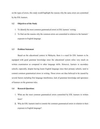 on the types of errors, this study would highlight the reasons why the same errors are committed
by the ESL learners.
1.2 Objectives of the Study
1. To identify the most common grammatical errors in ESL learners‟ writing
2. To find out the reasons why the common errors are committed in relation to the learners‟
exposure to English language
1.3 Problem Statement
Based on the educational context in Malaysia, there is a need for ESL learners to be
equipped with good grammar knowledge since the educational system relies very much on
written examination as compared to other language skills. However, learners in secondary
schools, especially, despite having learnt English language since their primary schools, tend to
commit common grammatical errors in writing. Those errors are thus believed to be caused by
several factors including first language interference, lack of grammar knowledge and ignorance
of learners on the grammar rules.
1.4 Research Questions
1. What are the most common grammatical errors committed by ESL learners in written
form?
2. Why do ESL learners tend to commit the common grammatical errors in relation to their
exposure to English language?
 