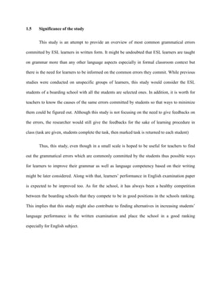 1.5 Significance of the study
This study is an attempt to provide an overview of most common grammatical errors
committed by ESL learners in written form. It might be undoubted that ESL learners are taught
on grammar more than any other language aspects especially in formal classroom context but
there is the need for learners to be informed on the common errors they commit. While previous
studies were conducted on unspecific groups of learners, this study would consider the ESL
students of a boarding school with all the students are selected ones. In addition, it is worth for
teachers to know the causes of the same errors committed by students so that ways to minimize
them could be figured out. Although this study is not focusing on the need to give feedbacks on
the errors, the researcher would still give the feedbacks for the sake of learning procedure in
class (task are given, students complete the task, then marked task is returned to each student)
Thus, this study, even though in a small scale is hoped to be useful for teachers to find
out the grammatical errors which are commonly committed by the students thus possible ways
for learners to improve their grammar as well as language competency based on their writing
might be later considered. Along with that, learners‟ performance in English examination paper
is expected to be improved too. As for the school, it has always been a healthy competition
between the boarding schools that they compete to be in good positions in the schools ranking.
This implies that this study might also contribute to finding alternatives in increasing students‟
language performance in the written examination and place the school in a good ranking
especially for English subject.
 