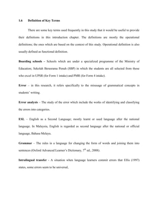 1.6 Definition of Key Terms
There are some key terms used frequently in this study that it would be useful to provide
their definitions in this introduction chapter. The definitions are mostly the operational
definitions; the ones which are based on the context of this study. Operational definition is also
usually defined as functional definition.
Boarding schools – Schools which are under a specialized programme of the Ministry of
Education; Sekolah Berasrama Penuh (SBP) in which the students are all selected from those
who excel in UPSR (for Form 1 intake) and PMR (for Form 4 intake).
Error – in this research, it refers specifically to the misusage of grammatical concepts in
students‟ writing.
Error analysis – The study of the error which include the works of identifying and classifying
the errors into categories.
ESL – English as a Second Language; mostly learnt or used language after the national
language. In Malaysia, English is regarded as second language after the national or official
language, Bahasa Melayu.
Grammar – The rules in a language for changing the form of words and joining them into
sentences (Oxford Advanced Learner‟s Dictionary, 7th
ed., 2008).
Intralingual transfer - A situation when language learners commit errors that Ellis (1997)
states, some errors seem to be universal,
 
