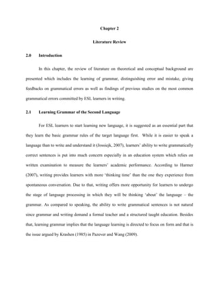 Chapter 2
Literature Review
2.0 Introduction
In this chapter, the review of literature on theoretical and conceptual background are
presented which includes the learning of grammar, distinguishing error and mistake, giving
feedbacks on grammatical errors as well as findings of previous studies on the most common
grammatical errors committed by ESL learners in writing.
2.1 Learning Grammar of the Second Language
For ESL learners to start learning new language, it is suggested as an essential part that
they learn the basic grammar rules of the target language first. While it is easier to speak a
language than to write and understand it (Jossiejk, 2007), learners‟ ability to write grammatically
correct sentences is put into much concern especially in an education system which relies on
written examination to measure the learners‟ academic performance. According to Harmer
(2007), writing provides learners with more „thinking time‟ than the one they experience from
spontaneous conversation. Due to that, writing offers more opportunity for learners to undergo
the stage of language processing in which they will be thinking „about‟ the language – the
grammar. As compared to speaking, the ability to write grammatical sentences is not natural
since grammar and writing demand a formal teacher and a structured taught education. Besides
that, learning grammar implies that the language learning is directed to focus on form and that is
the issue argued by Krashen (1985) in Pazever and Wang (2009).
 