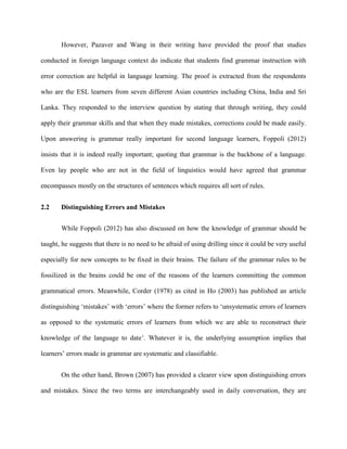 However, Pazaver and Wang in their writing have provided the proof that studies
conducted in foreign language context do indicate that students find grammar instruction with
error correction are helpful in language learning. The proof is extracted from the respondents
who are the ESL learners from seven different Asian countries including China, India and Sri
Lanka. They responded to the interview question by stating that through writing, they could
apply their grammar skills and that when they made mistakes, corrections could be made easily.
Upon answering is grammar really important for second language learners, Foppoli (2012)
insists that it is indeed really important; quoting that grammar is the backbone of a language.
Even lay people who are not in the field of linguistics would have agreed that grammar
encompasses mostly on the structures of sentences which requires all sort of rules.
2.2 Distinguishing Errors and Mistakes
While Foppoli (2012) has also discussed on how the knowledge of grammar should be
taught, he suggests that there is no need to be afraid of using drilling since it could be very useful
especially for new concepts to be fixed in their brains. The failure of the grammar rules to be
fossilized in the brains could be one of the reasons of the learners committing the common
grammatical errors. Meanwhile, Corder (1978) as cited in Ho (2003) has published an article
distinguishing „mistakes‟ with „errors‟ where the former refers to „unsystematic errors of learners
as opposed to the systematic errors of learners from which we are able to reconstruct their
knowledge of the language to date‟. Whatever it is, the underlying assumption implies that
learners‟ errors made in grammar are systematic and classifiable.
On the other hand, Brown (2007) has provided a clearer view upon distinguishing errors
and mistakes. Since the two terms are interchangeably used in daily conversation, they are
 