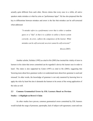 actually quite different from each other. Brown claims that every once in a while, all native
speakers make mistakes or what he coins as “performance lapse”. He has also proposed that the
key to differentiate between mistakes and errors is the fact that mistakes can be self-corrected
when addressed.
"A mistake refers to a performance error that is either a random
guess or a "slip", in that it is a failure to utilize a known system
correctly. An error...reflects the competence of the learner. While
mistakes can be self-corrected, an error cannot be self-corrected."
Brown (2007)
Another scholar, Selinker (1992) as cited in Ho (2003) has insisted the vitality of error to
learners in his claim that errors committed can be regarded 'a device the learner uses in order to
learn'. The claim is also supported by Carter (1997) as cited in Ho (2003); suggesting that
'knowing more about how grammar works is to understand more about how grammar is used and
misused'. In other words, the knowledge of grammar is not only mastered by knowing how to
apply the rules by heart but also it demands the learners to be aware of the wrong application of
the rules as well.
2.3 Common Grammatical Errors by ESL Learners Based on Previous
Studies – A Highlight on Brown’s Claim
As other studies have proven, common grammatical errors committed by ESL learners
would include the usage of pronouns, apostrophe, lack of subject-verb agreement, count and non
 