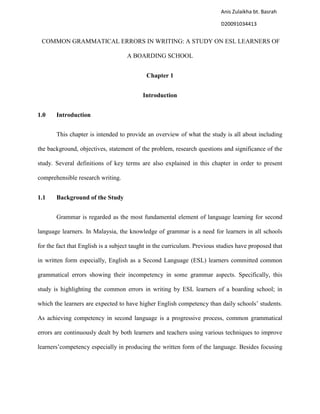 COMMON GRAMMATICAL ERRORS IN WRITING: A STUDY ON ESL LEARNERS OF
A BOARDING SCHOOL
Chapter 1
Introduction
1.0 Introduction
This chapter is intended to provide an overview of what the study is all about including
the background, objectives, statement of the problem, research questions and significance of the
study. Several definitions of key terms are also explained in this chapter in order to present
comprehensible research writing.
1.1 Background of the Study
Grammar is regarded as the most fundamental element of language learning for second
language learners. In Malaysia, the knowledge of grammar is a need for learners in all schools
for the fact that English is a subject taught in the curriculum. Previous studies have proposed that
in written form especially, English as a Second Language (ESL) learners committed common
grammatical errors showing their incompetency in some grammar aspects. Specifically, this
study is highlighting the common errors in writing by ESL learners of a boarding school; in
which the learners are expected to have higher English competency than daily schools‟ students.
As achieving competency in second language is a progressive process, common grammatical
errors are continuously dealt by both learners and teachers using various techniques to improve
learners‟competency especially in producing the written form of the language. Besides focusing
Anis Zulaikha bt. Basrah
D20091034413
 