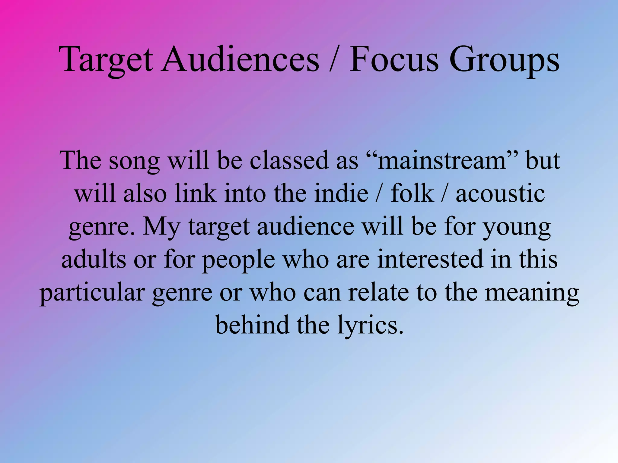 Target Audiences / Focus Groups
The song will be classed as “mainstream” but
will also link into the indie / folk / acoustic
genre. My target audience will be for young
adults or for people who are interested in this
particular genre or who can relate to the meaning
behind the lyrics.
 