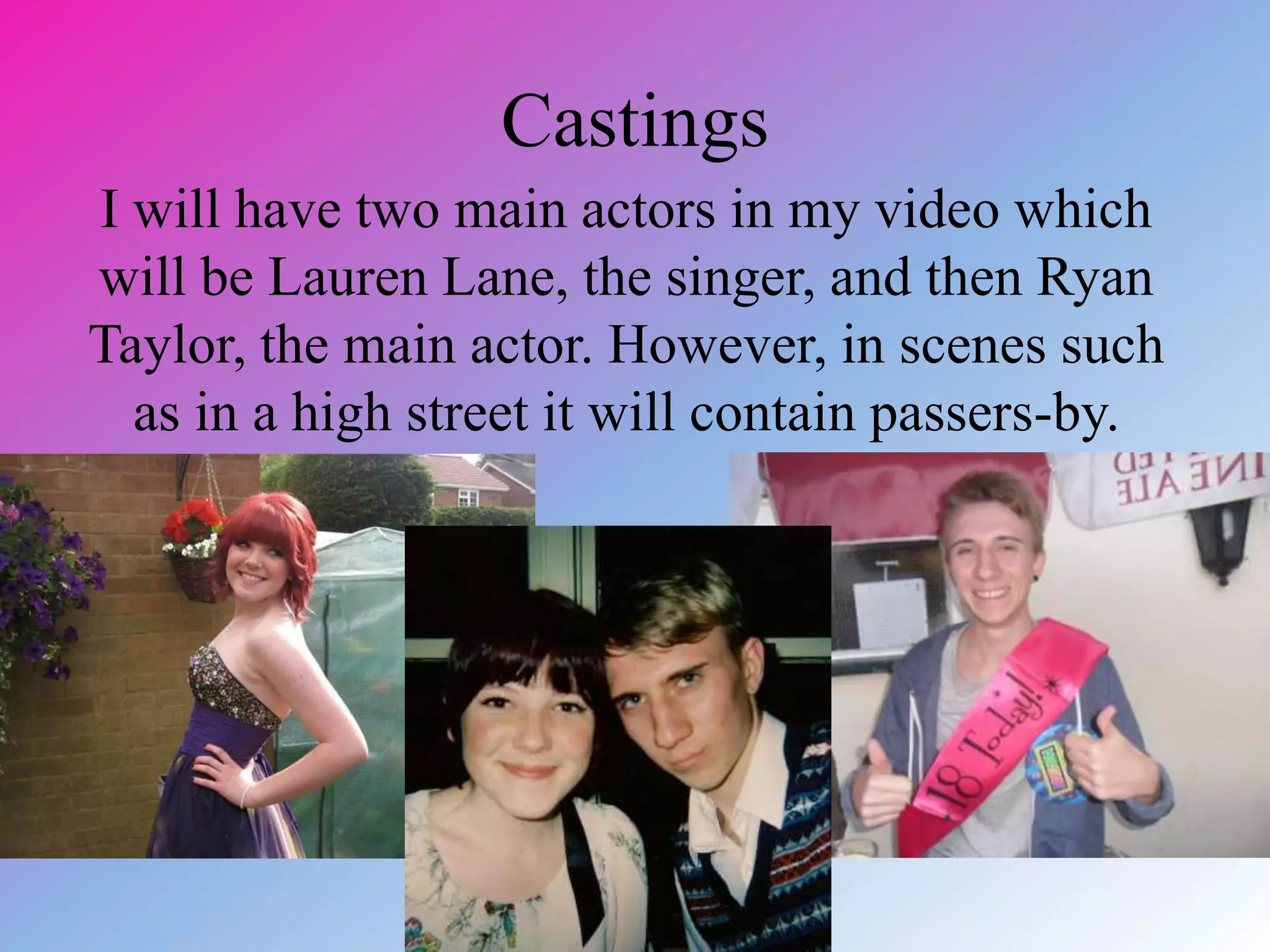 Castings
I will have two main actors in my video which
will be Lauren Lane, the singer, and then Ryan
Taylor, the main actor. However, in scenes such
as in a high street it will contain passers-by.
 
