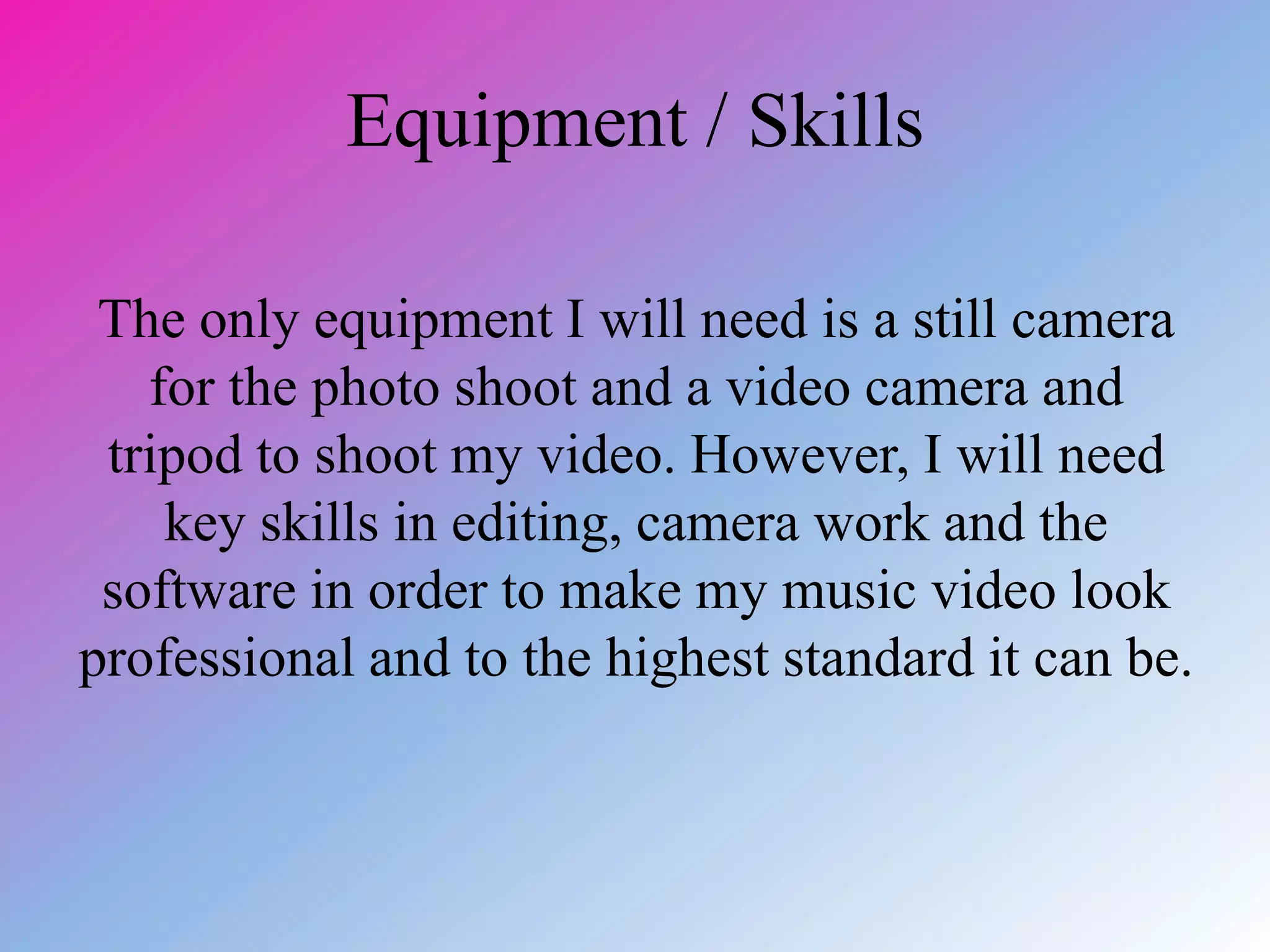 Equipment / Skills
The only equipment I will need is a still camera
for the photo shoot and a video camera and
tripod to shoot my video. However, I will need
key skills in editing, camera work and the
software in order to make my music video look
professional and to the highest standard it can be.
 