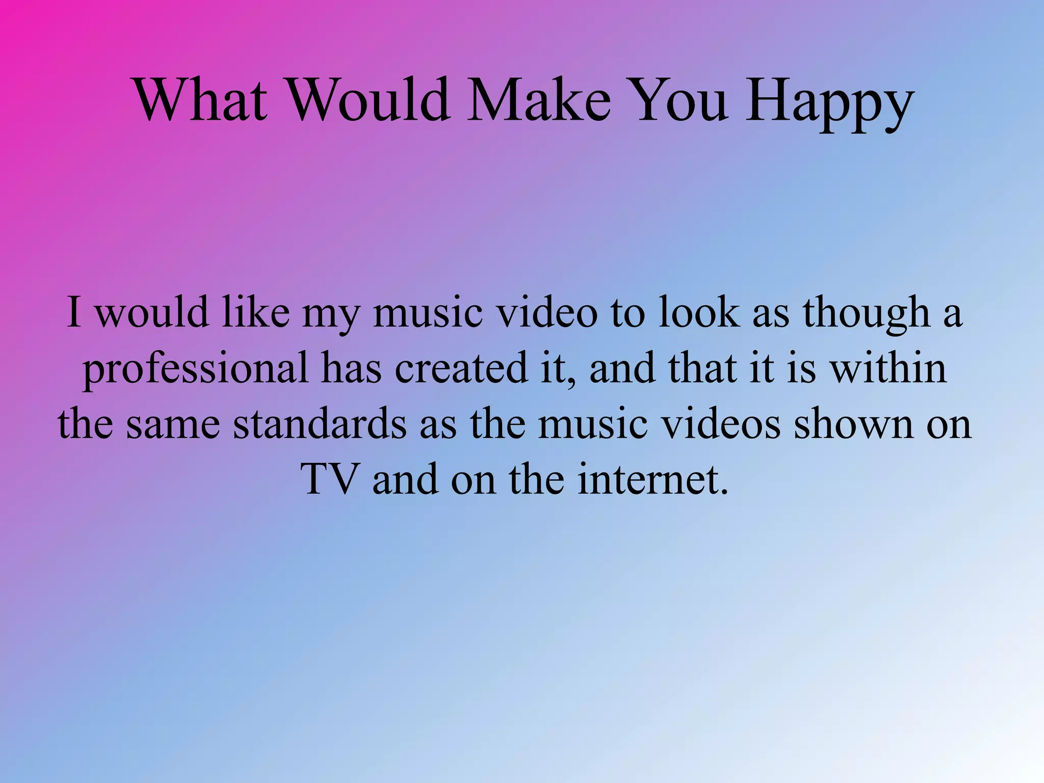 What Would Make You Happy
I would like my music video to look as though a
professional has created it, and that it is within
the same standards as the music videos shown on
TV and on the internet.
 