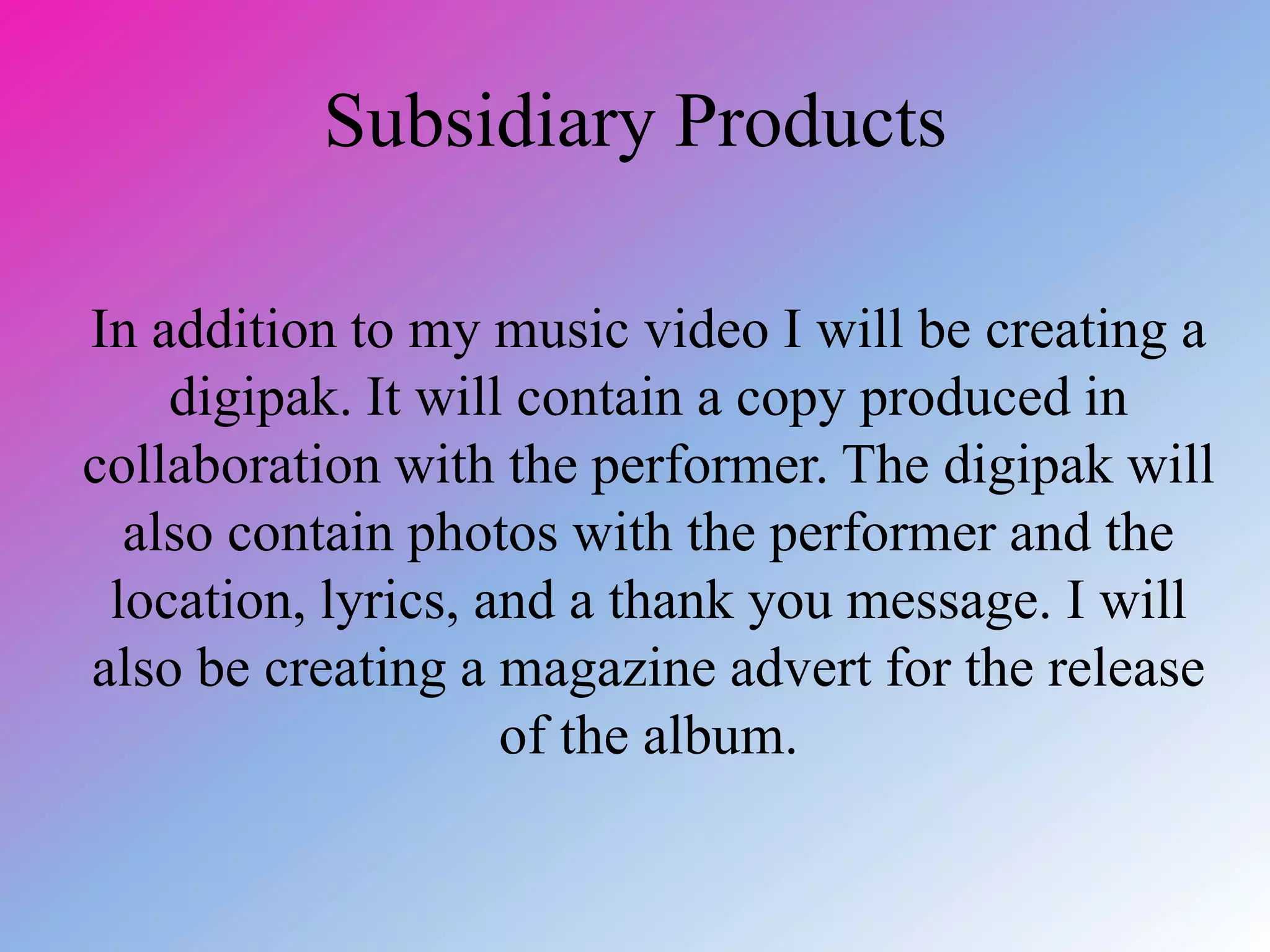 Subsidiary Products
In addition to my music video I will be creating a
digipak. It will contain a copy produced in
collaboration with the performer. The digipak will
also contain photos with the performer and the
location, lyrics, and a thank you message. I will
also be creating a magazine advert for the release
of the album.
 