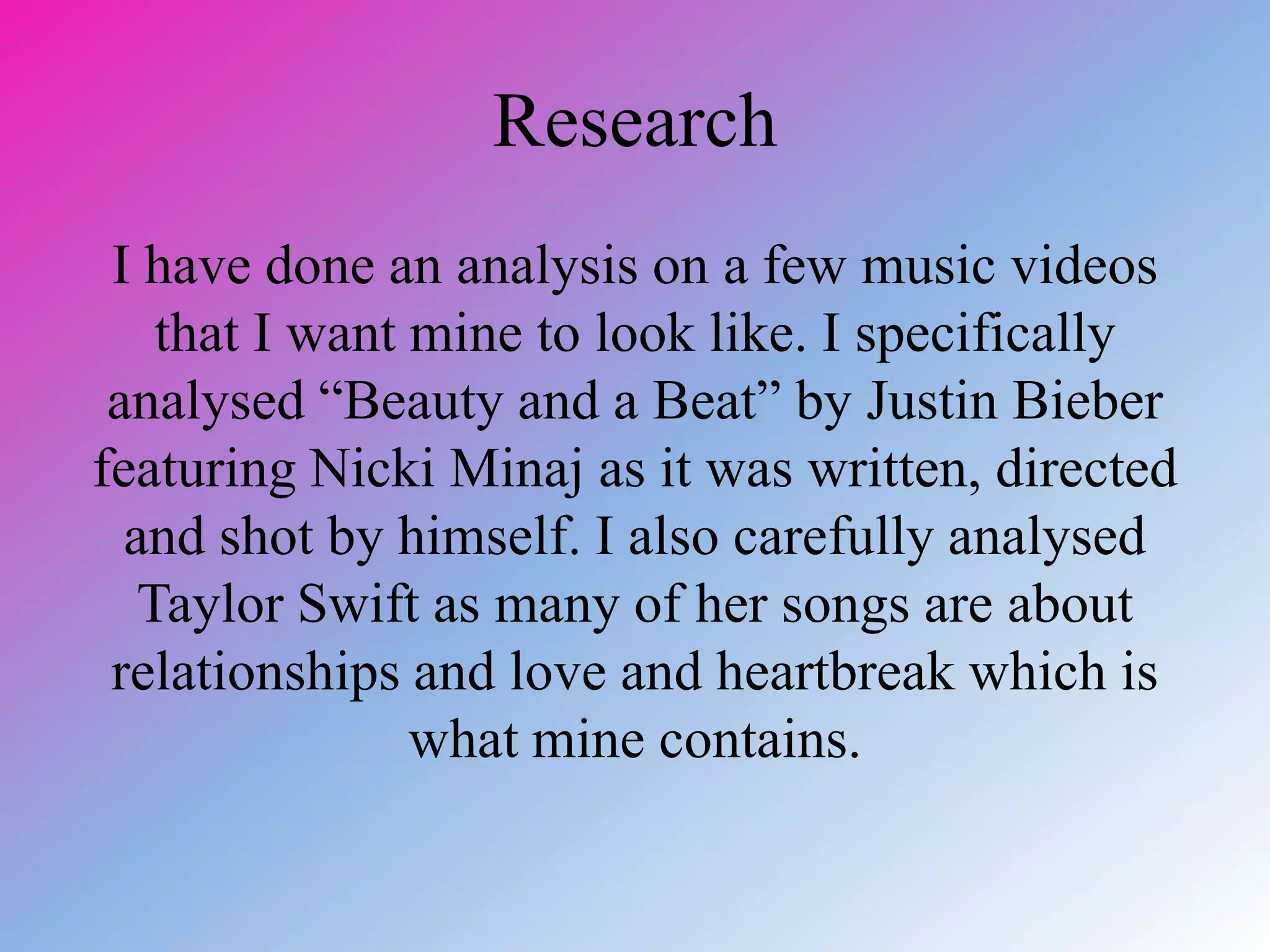 Research
I have done an analysis on a few music videos
that I want mine to look like. I specifically
analysed “Beauty and a Beat” by Justin Bieber
featuring Nicki Minaj as it was written, directed
and shot by himself. I also carefully analysed
Taylor Swift as many of her songs are about
relationships and love and heartbreak which is
what mine contains.
 