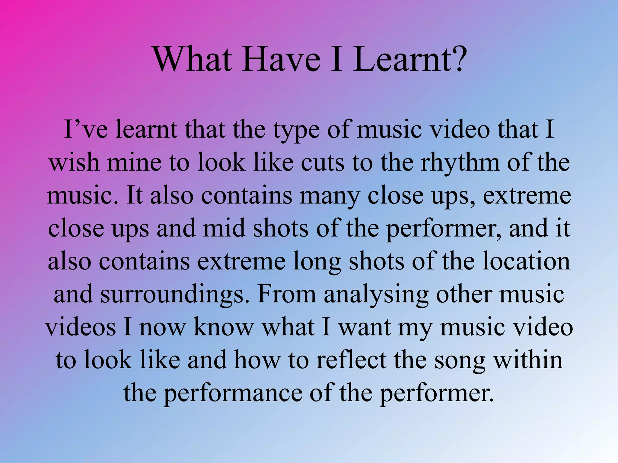 What Have I Learnt?
I’ve learnt that the type of music video that I
wish mine to look like cuts to the rhythm of the
music. It also contains many close ups, extreme
close ups and mid shots of the performer, and it
also contains extreme long shots of the location
and surroundings. From analysing other music
videos I now know what I want my music video
to look like and how to reflect the song within
the performance of the performer.
 