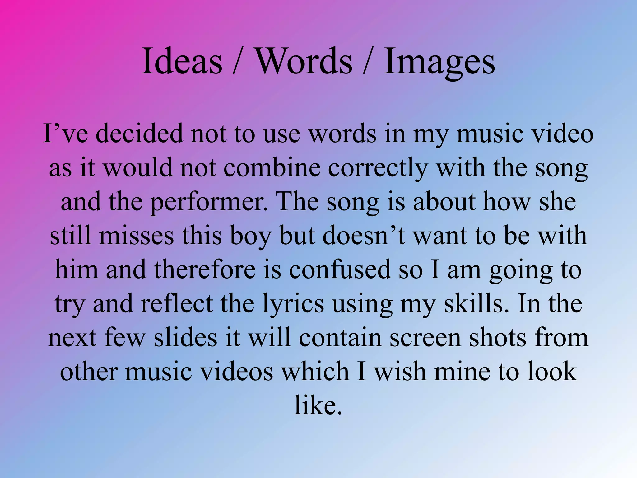 Ideas / Words / Images
I’ve decided not to use words in my music video
as it would not combine correctly with the song
and the performer. The song is about how she
still misses this boy but doesn’t want to be with
him and therefore is confused so I am going to
try and reflect the lyrics using my skills. In the
next few slides it will contain screen shots from
other music videos which I wish mine to look
like.
 