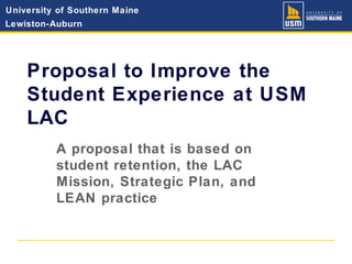 University of Southern Maine
Lewiston-Auburn
Proposal to Improve the
Student Experience at USM
LAC
A proposal that is based on
student retention, the LAC
Mission, Strategic Plan, and
LEAN practice
 