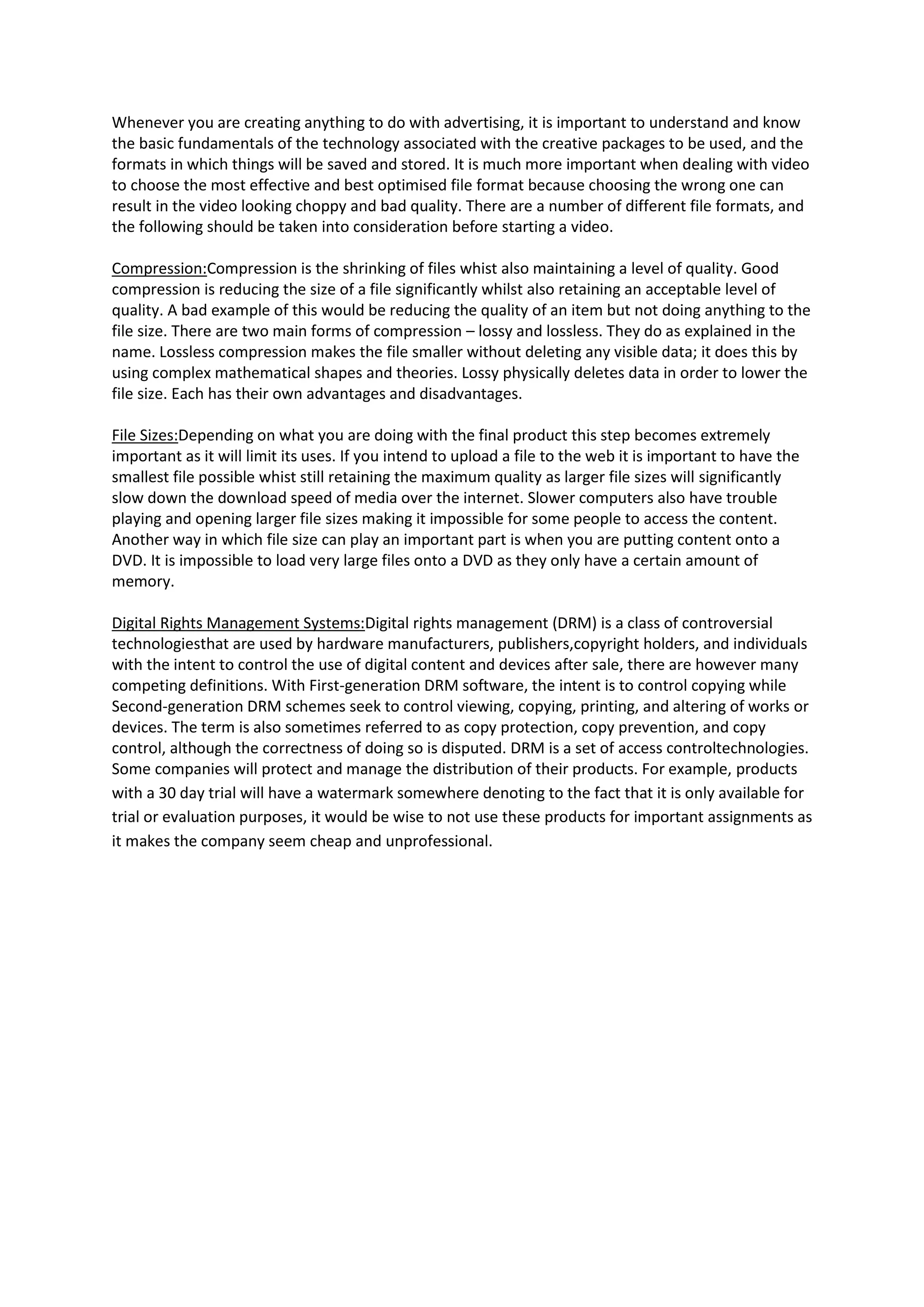 Whenever you are creating anything to do with advertising, it is important to understand and know
the basic fundamentals of the technology associated with the creative packages to be used, and the
formats in which things will be saved and stored. It is much more important when dealing with video
to choose the most effective and best optimised file format because choosing the wrong one can
result in the video looking choppy and bad quality. There are a number of different file formats, and
the following should be taken into consideration before starting a video.
Compression:Compression is the shrinking of files whist also maintaining a level of quality. Good
compression is reducing the size of a file significantly whilst also retaining an acceptable level of
quality. A bad example of this would be reducing the quality of an item but not doing anything to the
file size. There are two main forms of compression – lossy and lossless. They do as explained in the
name. Lossless compression makes the file smaller without deleting any visible data; it does this by
using complex mathematical shapes and theories. Lossy physically deletes data in order to lower the
file size. Each has their own advantages and disadvantages.
File Sizes:Depending on what you are doing with the final product this step becomes extremely
important as it will limit its uses. If you intend to upload a file to the web it is important to have the
smallest file possible whist still retaining the maximum quality as larger file sizes will significantly
slow down the download speed of media over the internet. Slower computers also have trouble
playing and opening larger file sizes making it impossible for some people to access the content.
Another way in which file size can play an important part is when you are putting content onto a
DVD. It is impossible to load very large files onto a DVD as they only have a certain amount of
memory.
Digital Rights Management Systems:Digital rights management (DRM) is a class of controversial
technologiesthat are used by hardware manufacturers, publishers,copyright holders, and individuals
with the intent to control the use of digital content and devices after sale, there are however many
competing definitions. With First-generation DRM software, the intent is to control copying while
Second-generation DRM schemes seek to control viewing, copying, printing, and altering of works or
devices. The term is also sometimes referred to as copy protection, copy prevention, and copy
control, although the correctness of doing so is disputed. DRM is a set of access controltechnologies.
Some companies will protect and manage the distribution of their products. For example, products
with a 30 day trial will have a watermark somewhere denoting to the fact that it is only available for
trial or evaluation purposes, it would be wise to not use these products for important assignments as
it makes the company seem cheap and unprofessional.
 