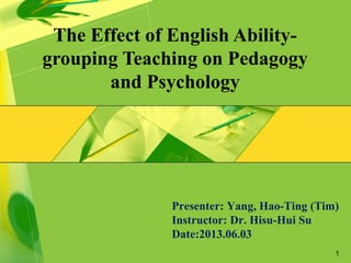 1
The Effect of English Ability-
grouping Teaching on Pedagogy
and Psychology
Presenter: Yang, Hao-Ting (Tim)
Instructor: Dr. Hisu-Hui Su
Date:2013.06.03
 