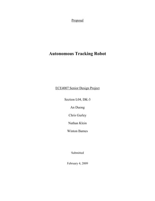 Proposal
Autonomous Tracking Robot
ECE4007 Senior Design Project
Section L04, DK-3
An Duong
Chris Gurley
Nathan Klein
Winton Barnes
Submitted
February 4, 2009
 