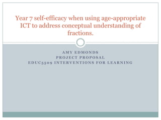 A M Y E D M O N D S
P R O J E C T P R O P O S A L
E D U C 5 5 0 9 I N T E R V E N T I O N S F O R L E A R N I N G
Year 7 self-efficacy when using age-appropriate
ICT to address conceptual understanding of
fractions.
 