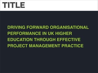 TITLE
DRIVING FORWARD ORGANISATIONAL
PERFORMANCE IN UK HIGHER
EDUCATION THROUGH EFFECTIVE
PROJECT MANAGEMENT PRACTICE

 