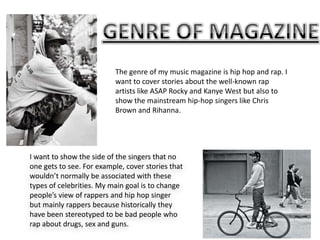 The genre of my music magazine is hip hop and rap. I
want to cover stories about the well-known rap
artists like ASAP Rocky and Kanye West but also to
show the mainstream hip-hop singers like Chris
Brown and Rihanna.

I want to show the side of the singers that no
one gets to see. For example, cover stories that
wouldn’t normally be associated with these
types of celebrities. My main goal is to change
people’s view of rappers and hip hop singer
but mainly rappers because historically they
have been stereotyped to be bad people who
rap about drugs, sex and guns.

 