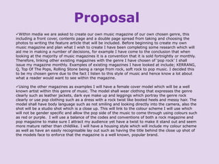 Proposal
Within media we are asked to create our own music magazine of our own chosen genre, this
including a front cover, contents page and a double page spread from taking and choosing the
photos to writing the feature article that will be included. Before beginning to create my own
music magazine and plan what I wish to create I have been completing some research which will
aid me in making a number of decisions, for example I have come to the conclusion that when
looking at the majority of music magazines it is a convention that it is sold fortnightly or monthly.
Therefore, linking other existing magazines with the genre I have chosen of ‘pop rock’ I shall
issue my magazine monthly. Examples of existing magazines I have looked at include; KERRANG,
Q, Top Of The Pops, Rolling Stone being a range from rock, soft rock to pop music. I decided this
to be my chosen genre due to the fact I listen to this style of music and hence know a lot about
what a reader would want to see within the magazine.
Using the other magazines as examples I will have a female cover model which will be a well
known artist within this genre of music. The model shall wear clothing that expresses the genre
clearly such as leather jackets, dark eye make up and leggings which portray the genre rock
clearly or use pop clothing such as a dress with a rock twist like booted heels and messy hair. The
model shall have body language such as not smiling and looking directly into the camera, also the
shot will be a studio shot which is a close up. This will link to the colour scheme I will use which
will not be gender specific and allow the pop side of the music to come through using colours such
as red or purple. I will use a balance of the codes and conventions of both a rock magazine and
pop magazine to make sure I attract my audience yet have a twist to make it stand out and seem
more mature rather than childlike. I will have a housing style which will include my colour scheme
as well as have an easily recognisable lay out such as having the title behind the close up shot of
the models face to enforce that the magazine is a well known, popular brand.

 