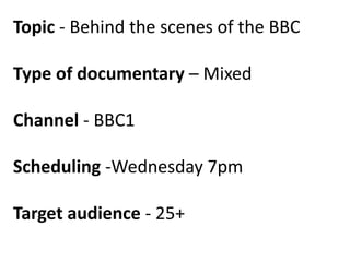 Topic - Behind the scenes of the BBC

Type of documentary – Mixed
Channel - BBC1
Scheduling -Wednesday 7pm
Target audience - 25+

 