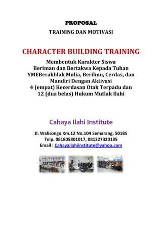 PROPOSAL
TRAINING DAN MOTIVASI

CHARACTER BUILDING TRAINING
Membentuk Karakter Siswa
Beriman dan Bertakwa Kepada Tuhan
YMEBerakhlak Mulia, Berilmu, Cerdas, dan
Mandiri Dengan Aktivasi
4 (empat) Kecerdasan Otak Terpadu dan
12 (dua belas) Hukum Mutlak Ilahi

Cahaya Ilahi Institute
Jl. Walisongo Km.12 No.104 Semarang, 50185
Telp. 081805801017, 081227320185
Email : Cahayailahiinstitute@yahoo.com

 