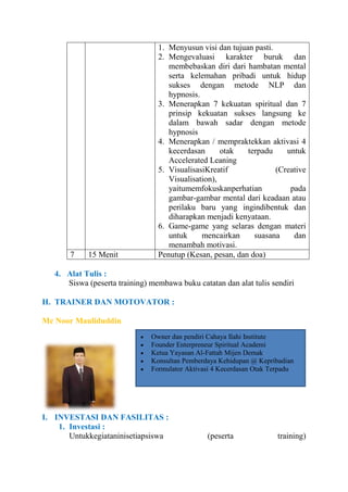 7

15 Menit

1. Menyusun visi dan tujuan pasti.
2. Mengevaluasi karakter buruk dan
membebaskan diri dari hambatan mental
serta kelemahan pribadi untuk hidup
sukses dengan metode NLP dan
hypnosis.
3. Menerapkan 7 kekuatan spiritual dan 7
prinsip kekuatan sukses langsung ke
dalam bawah sadar dengan metode
hypnosis
4. Menerapkan / mempraktekkan aktivasi 4
kecerdasan
otak
terpadu
untuk
Accelerated Leaning
5. VisualisasiKreatif
(Creative
Visualisation),
yaitumemfokuskanperhatian
pada
gambar-gambar mental dari keadaan atau
perilaku baru yang ingindibentuk dan
diharapkan menjadi kenyataan.
6. Game-game yang selaras dengan materi
untuk
mencairkan
suasana
dan
menambah motivasi.
Penutup (Kesan, pesan, dan doa)

4. Alat Tulis :
Siswa (peserta training) membawa buku catatan dan alat tulis sendiri
H. TRAINER DAN MOTOVATOR :
Mc Noor Mauliduddin
Owner dan pendiri Cahaya Ilahi Institute
Founder Enterpreneur Spiritual Academi
Ketua Yayasan Al-Fattah Mijen Demak
Konsultan Pemberdaya Kehidupan @ Kepribadian
Formulator Aktivasi 4 Kecerdasan Otak Terpadu

I. INVESTASI DAN FASILITAS :
1. Investasi :
Untukkegiataninisetiapsiswa

(peserta

training)

 