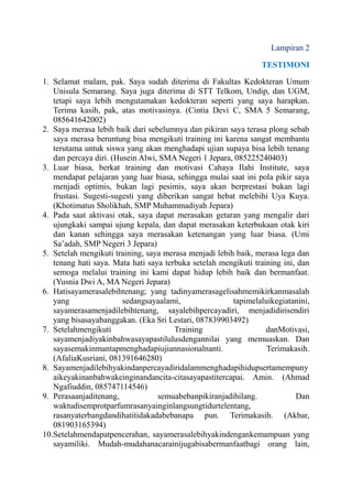 Lampiran 2
TESTIMONI
1. Selamat malam, pak. Saya sudah diterima di Fakultas Kedokteran Umum
Unisula Semarang. Saya juga diterima di STT Telkom, Undip, dan UGM,
tetapi saya lebih mengutamakan kedokteran seperti yang saya harapkan.
Terima kasih, pak, atas motivasinya. (Cintia Devi C, SMA 5 Semarang,
085641642002)
2. Saya merasa lebih baik dari sebelumnya dan pikiran saya terasa plong sebab
saya merasa beruntung bisa mengikuti training ini karena sangat membantu
terutama untuk siswa yang akan menghadapi ujian supaya bisa lebih tenang
dan percaya diri. (Husein Alwi, SMA Negeri 1 Jepara, 085225240403)
3. Luar biasa, berkat training dan motivasi Cahaya Ilahi Institute, saya
mendapat pelajaran yang luar biasa, sehingga mulai saat ini pola pikir saya
menjadi optimis, bukan lagi pesimis, saya akan berprestasi bukan lagi
frustasi. Sugesti-sugesti yang diberikan sangat hebat melebihi Uya Kuya.
(Khotimatus Sholikhah, SMP Muhammadiyah Jepara)
4. Pada saat aktivasi otak, saya dapat merasakan getaran yang mengalir dari
ujungkaki sampai ujung kepala, dan dapat merasakan keterbukaan otak kiri
dan kanan sehingga saya merasakan ketenangan yang luar biasa. (Umi
Sa’adah, SMP Negeri 3 Jepara)
5. Setelah mengikuti training, saya merasa menjadi lebih baik, merasa lega dan
tenang hati saya. Mata hati saya terbuka setelah mengikuti training ini, dan
semoga melalui training ini kami dapat hidup lebih baik dan bermanfaat.
(Yusnia Dwi A, MA Negeri Jepara)
6. Hatisayamerasalebihtenang; yang tadinyamerasagelisahmemikirkanmasalah
yang
sedangsayaalami,
tapimelaluikegiatanini,
sayamerasamenjadilebihtenang, sayalebihpercayadiri, menjadidirisendiri
yang bisasayabanggakan. (Eka Sri Lestari, 087839903492)
7. Setelahmengikuti
Training
danMotivasi,
sayamenjadiyakinbahwasayapastilulusdengannilai yang memuaskan. Dan
sayasemakinmantapmenghadapiujiannasionalnanti.
Terimakasih.
(AfaliaKusriani, 081391646280)
8. Sayamenjadilebihyakindanpercayadiridalammenghadapihidupsertamempuny
aikeyakinanbahwakeinginandancita-citasayapastitercapai. Amin. (Ahmad
Ngafiuddin, 085747114546)
9. Perasaanjaditenang,
semuabebanpikiranjadihilang.
Dan
waktudisemprotparfumrasanyainginlangsungtidurtelentang,
rasanyaterbangdandihatitidakadabebanapa pun. Terimakasih. (Akbar,
081903165394)
10.Setelahmendapatpencerahan, sayamerasalebihyakindengankemampuan yang
sayamiliki. Mudah-mudahanacarainijugabisabermanfaatbagi orang lain,

 