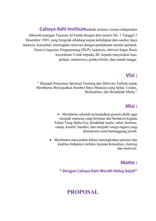 Cahaya Ilahi Instituteadalah institusi swasta independen
dibawah naungan Yayasan Al Fattah dengan akte notaris No. 1 Tanggal 2
Desember 1993, yang bergerak dibidang kajian kehidupan dan sumber daya
manusia, konsultan, trainingdan motivasi dengan pendekatan mental spiritual,
Neuro Linguistic Programming (NLP), hypnosis, aktivasi Super Brain
kecerdasan 4 otak terpadu, dll. kepada masyarakat luas;
pelajar, mahasiswa, pelaku bisnis, dan rumah tangga.

Visi :
“ Menjadi Pelayanan Spiritual Training dan Motivasi Terbaik untuk
Membantu Mewujudkan Sumber Daya Manusia yang Sehat, Cerdas,
Berkualitas, dan Berakhlak Mulia.”

Misi :
Membantu sekolah mewujudkan peserta didik agar
menjadi manusia yang beriman dan bertakwa kepada
Tuhan Yang Maha Esa, berakhlak mulia, sehat, berilmu,
cakap, kreatif, mandiri, dan menjadi warga negara yang
demokratis serta bertanggung jawab.
Membantu masyarakat dalam meningkatkan potensi dan
kualitas hidupnya melalui layanan konsultasi, training
dan motivasi.

Motto :
“ Dengan Cahaya Ilahi Meraih Hidup Sejati”

PROPOSAL

 