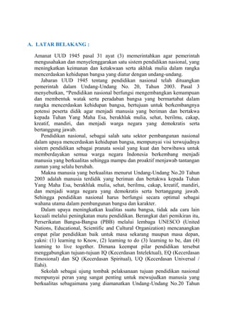 A. LATAR BELAKANG :
Amanat UUD 1945 pasal 31 ayat (3) memerintahkan agar pemerintah
mengusahakan dan menyelenggarakan satu sistem pendidikan nasional, yang
meningkatkan keimanan dan ketakwaan serta akhlak mulia dalam rangka
mencerdaskan kehidupan bangsa yang diatur dengan undang-undang.
Jabaran UUD 1945 tentang pendidikan nasional telah dituangkan
pemerintah dalam Undang-Undang No. 20, Tahun 2003. Pasal 3
menyebutkan, “Pendidikan nasional berfungsi mengembangkan kemampuan
dan membentuk watak serta peradaban bangsa yang bermartabat dalam
rangka mencerdaskan kehidupan bangsa, bertujuan untuk berkembangnya
potensi peserta didik agar menjadi manusia yang beriman dan bertakwa
kepada Tuhan Yang Maha Esa, berakhlak mulia, sehat, berilmu, cakap,
kreatif, mandiri, dan menjadi warga negara yang demokratis serta
bertanggung jawab.
Pendidikan nasional, sebagai salah satu sektor pembangunan nasional
dalam upaya mencerdaskan kehidupan bangsa, mempunyai visi terwujudnya
sistem pendidikan sebagai pranata sosial yang kuat dan berwibawa untuk
memberdayakan semua warga negara Indonesia berkembang menjadi
manusia yang berkualitas sehingga mampu dan proaktif menjawab tantangan
zaman yang selalu berubah.
Makna manusia yang berkualitas menurut Undang-Undang No.20 Tahun
2003 adalah manusia terdidik yang beriman dan bertakwa kepada Tuhan
Yang Maha Esa, berakhlak mulia, sehat, berilmu, cakap, kreatif, mandiri,
dan menjadi warga negara yang demokratis serta bertanggung jawab.
Sehingga pendidikan nasional harus berfungsi secara optimal sebagai
wahana utama dalam pembangunan bangsa dan karakter.
Dalam upaya meningkatkan kualitas suatu bangsa, tidak ada cara lain
kecuali melalui peningkatan mutu pendidikan. Berangkat dari pemikiran itu,
Perserikatan Bangsa-Bangsa (PBB) melalui lembaga UNESCO (United
Nations, Educational, Scientific and Cultural Organization) mencanangkan
empat pilar pendidikan baik untuk masa sekarang maupun masa depan,
yakni: (1) learning to Know, (2) learning to do (3) learning to be, dan (4)
learning to live together. Dimana keempat pilar pendidikan tersebut
menggabungkan tujuan-tujuan IQ (Kecerdasan Intelektual), EQ (Kecerdasan
Emosional) dan SQ (Kecerdasan Spiritual), UQ (Kecerdasan Universal /
Ilahi).
Sekolah sebagai ujung tombak pelaksanaan tujuan pendidikan nasional
mempunyai peran yang sangat penting untuk mewujudkan manusia yang
berkualitas sebagaimana yang diamanatkan Undang-Undang No.20 Tahun

 