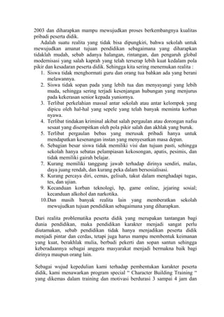 2003 dan diharapkan mampu mewujudkan proses berkembangnya kualitas
pribadi peserta didik.
Adalah suatu realita yang tidak bisa dipungkiri, bahwa sekolah untuk
mewujudkan amanat tujuan pendidikan sebagaimana yang diharapkan
tidaklah mudah, sebab adanya halangan, rintangan, dan pengaruh global
modernisasi yang salah kaprah yang telah terserap lebih kuat kedalam pola
pikir dan kesadaran peserta didik. Sehingga kita sering menemukan realita :
1. Siswa tidak menghormati guru dan orang tua bahkan ada yang berani
melawannya.
2. Siswa tidak sopan pada yang lebih tua dan menyayangi yang lebih
muda, sehingga sering terjadi kesenjangan hubungan yang menjurus
pada kekerasan senior kepada yuniornya.
3. Terlibat perkelahian massal antar sekolah atau antar kelompok yang
dipicu oleh hal-hal yang sepele yang telah banyak meminta korban
nyawa.
4. Terlibat tindakan kriminal akibat salah pergaulan atau dorongan nafsu
sesaat yang disempitkan oleh pola pikir salah dan akhlak yang buruk.
5. Terlibat pergaulan bebas yang merusak pribadi hanya untuk
mendapatkan kesenangan instan yang menyesatkan masa depan.
6. Sebagian besar siswa tidak memiliki visi dan tujuan pasti, sehingga
sekolah hanya sebatas pelampiasan kekosongan, apatis, pesimis, dan
tidak memiliki gairah belajar.
7. Kurang memiliki tanggung jawab terhadap dirinya sendiri, malas,
daya juang rendah, dan kurang peka dalam bersosialisasi.
8. Kurang percaya diri, cemas, gelisah, takut dalam menghadapi tugas,
tes, dan ujian.
9. Kecanduan korban teknologi, hp, game online, jejaring sosial;
kecanduan alkohol dan narkotika.
10.Dan masih banyak realita lain yang memberatkan sekolah
mewujudkan tujuan pendidikan sebagaimana yang diharapkan.
Dari realita problematika peserta didik yang merupakan tantangan bagi
dunia pendidikan, maka pendidikan karakter menjadi sangat perlu
diutamakan, sebab pendidikan tidak hanya menjadikan peserta didik
menjadi pintar dan cerdas, tetapi juga harus mampu membentuk keimanan
yang kuat, berakhlak mulia, berbudi pekerti dan sopan santun sehingga
keberadaannya sebagai anggota masyarakat menjadi bermakna baik bagi
dirinya maupun orang lain.
Sebagai wujud kepedulian kami terhadap pembentukan karakter peserta
didik, kami menawarkan program special “ Character Building Training “
yang dikemas dalam training dan motivasi berdurasi 3 sampai 4 jam dan

 