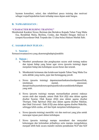 layanan konsultasi, solusi, dan rehabilitasi pasca training dan motivasi
sebagai wujud kepedulian kami terhadap masa depan anak bangsa.

B. NAMA KEGIATAN :
“CHARACTER BUILDING TRAINING”
Membentuk Karakter Siswa; Beriman dan Bertakwa Kepada Tuhan Yang Maha
Esa, Berakhlak Mulia, Berilmu, Cerdas, dan Mandiri Dengan Aktivasi 4
(empat) Kecerdasan Otak Terpadu dan 12 (dua belas) Hukum Mutlak Ilahi.

C. SASARAN DAN TUJUAN :
1. Sasaran :
Semuasiswaatausiswa yang akanmenghadapiujianakhir.
2. Tujuan :
a. Memberi pemahaman dan penghayatan secara utuh tentang makna
dan tujuan hidup yang benar agar siswa (peserta training) dapat
menjalani hidup dan kehidupan secara benar dan terarah.
b. Membentuk keimanan dan ketakwaan kepada Tuhan Yang Maha Esa
serta akhlak yang mulia, jujur dan bertanggung jawab.
c. Siswa (peserta training) dapatmemanfaatkanseluruhpotensifisik,
intelektual,
mental,
emosional,
danspiritualnyauntukmencapaitujuankesuksesandalamkehidupan
yang utuh.
d. Siswa (peserta training) mampu memanfaatkan potensi otaknya
secara utuh dan terpadu, antara Otak Kiri (IQ) atau dalam agama
disebut Syariat, Otak Kanan (EQ) atau dalam agama disebut
Thoriqot, Otak Spiritual (SQ) atau dalam agama disebut Hakikat,
dan Otak Universal / Ilahi (UQ) atau dalam agama disebut Makrifat,
sehingga lebih cerdas, arif dan bijak menjalani kehidupannya.
e. Siswa (peserta training) memiliki visi dan motivasi yang jelas untuk
mencapai tujuan pasti dalam kehidupan.
f. Siswa (peserta training) mampu memahami dan menyadari
kekurangan dan kelemahan pribadinya serta mampu mengubahnya
menjadi lebih baik secara mandiri melalui pendekatan NLP dan Self

 