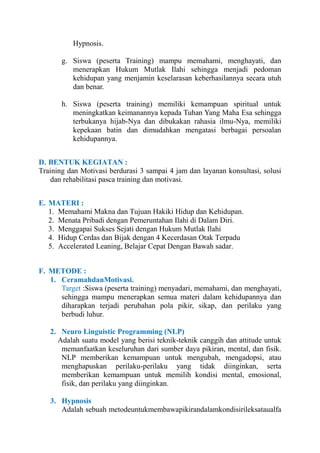 Hypnosis.
g. Siswa (peserta Training) mampu memahami, menghayati, dan
menerapkan Hukum Mutlak Ilahi sehingga menjadi pedoman
kehidupan yang menjamin keselarasan keberhasilannya secara utuh
dan benar.
h. Siswa (peserta training) memiliki kemampuan spiritual untuk
meningkatkan keimanannya kepada Tuhan Yang Maha Esa sehingga
terbukanya hijab-Nya dan dibukakan rahasia ilmu-Nya, memiliki
kepekaan batin dan dimudahkan mengatasi berbagai persoalan
kehidupannya.
D. BENTUK KEGIATAN :
Training dan Motivasi berdurasi 3 sampai 4 jam dan layanan konsultasi, solusi
dan rehabilitasi pasca training dan motivasi.
E. MATERI :
1. Memahami Makna dan Tujuan Hakiki Hidup dan Kehidupan.
2. Menata Pribadi dengan Pemeruntahan Ilahi di Dalam Diri.
3. Menggapai Sukses Sejati dengan Hukum Mutlak Ilahi
4. Hidup Cerdas dan Bijak dengan 4 Kecerdasan Otak Terpadu
5. Accelerated Leaning, Belajar Cepat Dengan Bawah sadar.
F. METODE :
1. CeramahdanMotivasi.
Target :Siswa (peserta training) menyadari, memahami, dan menghayati,
sehingga mampu menerapkan semua materi dalam kehidupannya dan
diharapkan terjadi perubahan pola pikir, sikap, dan perilaku yang
berbudi luhur.
2. Neuro Linguistic Programming (NLP)
Adalah suatu model yang berisi teknik-teknik canggih dan attitude untuk
memanfaatkan keseluruhan dari sumber daya pikiran, mental, dan fisik.
NLP memberikan kemampuan untuk mengubah, mengadopsi, atau
menghapuskan perilaku-perilaku yang tidak diinginkan, serta
memberikan kemampuan untuk memilih kondisi mental, emosional,
fisik, dan perilaku yang diinginkan.
3. Hypnosis
Adalah sebuah metodeuntukmembawapikirandalamkondisirileksataualfa

 
