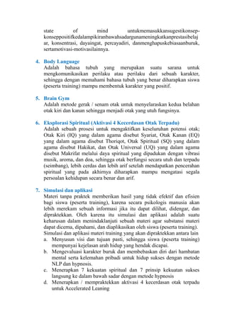 state
of
mind
untukmemasukkansugestikonsepkonseppositifkedalampikiranbawahsadargunameningkatkanprestasibelaj
ar, konsentrasi, dayaingat, percayadiri, danmenghapuskebiasaanburuk,
sertamotivasi-motivasilainnya.
4. Body Language
Adalah bahasa tubuh yang merupakan suatu sarana untuk
mengkomunikasikan perilaku atau perilaku dari sebuah karakter,
sehingga dengan memahami bahasa tubuh yang benar diharapkan siswa
(peserta training) mampu membentuk karakter yang positif.
5. Brain Gym
Adalah metode gerak / senam otak untuk menyelaraskan kedua belahan
otak kiri dan kanan sehingga menjadi otak yang utuh fungsinya.
6. Eksplorasi Spiritual (Aktivasi 4 Kecerdasan Otak Terpadu)
Adalah sebuah prosesi untuk mengaktifkan keseluruhan potensi otak;
Otak Kiri (IQ) yang dalam agama disebut Syariat, Otak Kanan (EQ)
yang dalam agama disebut Thoriqot, Otak Spiritual (SQ) yang dalam
agama disebut Hakikat, dan Otak Universal (UQ) yang dalam agama
disebut Makrifat melalui daya spiritual yang dipadukan dengan vibrasi
musik, aroma, dan doa, sehingga otak berfungsi secara utuh dan terpadu
(seimbang), lebih cerdas dan lebih arif setelah mendapatkan pencerahan
spiritual yang pada akhirnya diharapkan mampu mengatasi segala
persoalan kehidupan secara benar dan arif.
7. Simulasi dan aplikasi
Materi tanpa praktek memberikan hasil yang tidak efektif dan efisien
bagi siswa (peserta training), karena secara psikologis manusia akan
lebih merekam sebuah informasi jika itu dapat dilihat, didengar, dan
dipraktekkan. Oleh karena itu simulasi dan aplikasi adalah suatu
keharusan dalam menindaklanjuti sebuah materi agar substansi materi
dapat dicerna, dipahami, dan diaplikasikan oleh siswa (peserta training).
Simulasi dan aplikasi materi training yang akan dipraktekkan antara lain
a. Menyusun visi dan tujuan pasti, sehingga siswa (peserta training)
mempunyai kejelasan arah hidup yang hendak dicapai.
b. Mengevaluasi karakter buruk dan membebaskan diri dari hambatan
mental serta kelemahan pribadi untuk hidup sukses dengan metode
NLP dan hypnosis.
c. Menerapkan 7 kekuatan spiritual dan 7 prinsip kekuatan sukses
langsung ke dalam bawah sadar dengan metode hypnosis
d. Menerapkan / mempraktekkan aktivasi 4 kecerdasan otak terpadu
untuk Accelerated Leaning

 