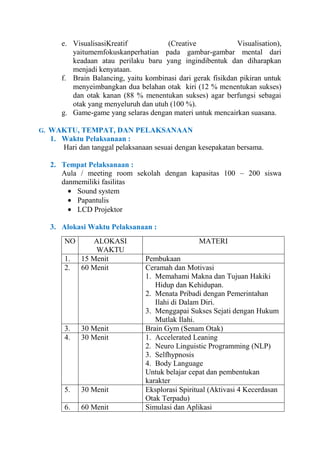 e. VisualisasiKreatif
(Creative
Visualisation),
yaitumemfokuskanperhatian pada gambar-gambar mental dari
keadaan atau perilaku baru yang ingindibentuk dan diharapkan
menjadi kenyataan.
f. Brain Balancing, yaitu kombinasi dari gerak fisikdan pikiran untuk
menyeimbangkan dua belahan otak kiri (12 % menentukan sukses)
dan otak kanan (88 % menentukan sukses) agar berfungsi sebagai
otak yang menyeluruh dan utuh (100 %).
g. Game-game yang selaras dengan materi untuk mencairkan suasana.
G. WAKTU, TEMPAT, DAN PELAKSANAAN

1. Waktu Pelaksanaan :
Hari dan tanggal pelaksanaan sesuai dengan kesepakatan bersama.
2. Tempat Pelaksanaan :
Aula / meeting room sekolah dengan kapasitas 100 – 200 siswa
danmemiliki fasilitas
Sound system
Papantulis
LCD Projektor
3. Alokasi Waktu Pelaksanaan :
NO
1.
2.

ALOKASI
WAKTU
15 Menit
60 Menit

3.
4.

30 Menit
30 Menit

5.

30 Menit

6.

60 Menit

MATERI
Pembukaan
Ceramah dan Motivasi
1. Memahami Makna dan Tujuan Hakiki
Hidup dan Kehidupan.
2. Menata Pribadi dengan Pemerintahan
Ilahi di Dalam Diri.
3. Menggapai Sukses Sejati dengan Hukum
Mutlak Ilahi.
Brain Gym (Senam Otak)
1. Accelerated Leaning
2. Neuro Linguistic Programming (NLP)
3. Selfhypnosis
4. Body Language
Untuk belajar cepat dan pembentukan
karakter
Eksplorasi Spiritual (Aktivasi 4 Kecerdasan
Otak Terpadu)
Simulasi dan Aplikasi

 