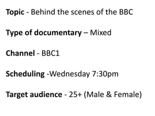 Topic - Behind the scenes of the BBC

Type of documentary – Mixed
Channel - BBC1
Scheduling -Wednesday 7:30pm
Target audience - 25+ (Male & Female)

 