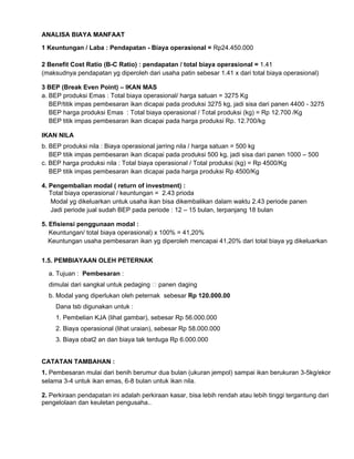 ANALISA BIAYA MANFAAT
1 Keuntungan / Laba : Pendapatan - Biaya operasional = Rp24.450.000
2 Benefit Cost Ratio (B-C Ratio) : pendapatan / total biaya operasional = 1.41
(maksudnya pendapatan yg diperoleh dari usaha patin sebesar 1.41 x dari total biaya operasional)
3 BEP (Break Even Point) – IKAN MAS
a. BEP produksi Emas : Total biaya operasional/ harga satuan = 3275 Kg
BEP/titik impas pembesaran ikan dicapai pada produksi 3275 kg, jadi sisa dari panen 4400 - 3275
BEP harga produksi Emas : Total biaya operasional / Total produksi (kg) = Rp 12.700 /Kg
BEP titik impas pembesaran ikan dicapai pada harga produksi Rp. 12.700/kg
IKAN NILA
b. BEP produksi nila : Biaya operasional jarring nila / harga satuan = 500 kg
BEP titik impas pembesaran ikan dicapai pada produksi 500 kg, jadi sisa dari panen 1000 – 500
c. BEP harga produksi nila : Total biaya operasional / Total produksi (kg) = Rp 4500/Kg
BEP titik impas pembesaran ikan dicapai pada harga produksi Rp 4500/Kg
4. Pengembalian modal ( return of investment) :
Total biaya operasional / keuntungan = 2.43 prioda
Modal yg dikeluarkan untuk usaha ikan bisa dikembalikan dalam waktu 2.43 periode panen
Jadi periode jual sudah BEP pada periode : 12 – 15 bulan, terpanjang 18 bulan
5. Efisiensi penggunaan modal :
Keuntungan/ total biaya operasional) x 100% = 41,20%
Keuntungan usaha pembesaran ikan yg diperoleh mencapai 41,20% dari total biaya yg dikeluarkan
1.5. PEMBIAYAAN OLEH PETERNAK
a. Tujuan : Pembesaran :
dimulai dari sangkal untuk pedaging �panen daging
b. Modal yang diperlukan oleh peternak sebesar Rp 120.000.00
Dana tsb digunakan untuk :
1. Pembelian KJA (lihat gambar), sebesar Rp 56.000.000
2. Biaya operasional (lihat uraian), sebesar Rp 58.000.000
3. Biaya obat2 an dan biaya tak terduga Rp 6.000.000

CATATAN TAMBAHAN :
1. Pembesaran mulai dari benih berumur dua bulan (ukuran jempol) sampai ikan berukuran 3-5kg/ekor
selama 3-4 untuk ikan emas, 6-8 bulan untuk ikan nila.
2. Perkiraan pendapatan ini adalah perkiraan kasar, bisa lebih rendah atau lebih tinggi tergantung dari
pengelolaan dan keuletan pengusaha..

 