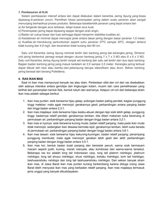 3. Pembesaran di KJA
Sistem pembesaran intensif antara lain dapat dilakukan dalam keramba Jaring Apung yang biasa
dipasang di perairan umum. Pemilihan lokasi penempatan jaring dalam suatu perairan akan sangat
menunjang berhasilnya proses produksi. Beberapa karakteristik perairan yang tepat antara lain
a) Air bergerak dengan arus terbesar, tetapi bukan arus kuat,
b) Penempatan jaring dapat dipasang sejajar dengan arah angin,
c) Badan air cukup besar dan luas sehingga dapat menjamin stabilitas kualitas air,
d) Kedalaman air minimal dapat mencapai jarak antara dasar jaring dengan dasar perairan 1,0 meter,
e) Kualitas air mendukung pertumbuhan seperti suhu perairan 27ºC sampai 30ºC, oksigen terlarut
tidak kurang dari 4,0 mg/l, dan kecerahan tidak kurang dari 80 cm.
Satu unit Keramba Jaring Apung minimal terdiri dari kantong jaring dan kerangka jaring. Dimensi
unit jaring berbentuk persegi empat dengan ukuran kantong jaring 7 x 7 x 3 M3 atau 6 x 6 x 3 M3.
Satu unit Keramba Jaring Apung terdiri empat set kantong dan satu set terdiri dari dua lapis kantong
Bagian badan kantong jaring yang masuk kedalam air 2,0 sampai 2,5 meter. Kerangka jaring terbuat
dapat dibuat dari besi atau bambu dan pelampung berupa steerofoam atau drum. Bahan kantong
jaring berasal dari benang Polietilena.
4. RAS IKAN MAS
Saat ini ikan mas mempunyai banyak ras atau stain. Perbedaan sifat dan ciri dari ras disebabkan
oleh adanya interaksi antara genotipe dan lingkungan kolam, musim dan cara pemeliharaan yang
terlihat dari penampilan bentuk fisik, bentuk tubuh dan warnanya. Adapun ciri-ciri dari beberapa strain
ikan mas adalah sebagai berikut:
1. Ikan mas punten: sisik berwarna hijau gelap; potongan badan paling pendek; bagian punggung
tinggi melebar; mata agak menonjol; gerakannya gesit; perbandingan antara panjang badan
dan tinggi badan antara 2,3:1.
2. Ikan mas majalaya: sisik berwarna hijau keabu-abuan dengan tepi sisik lebih gelap; punggung
tinggi; badannya relatif pendek; gerakannya lamban, bila diberi makanan suka berenang di
permukaan air; perbandingan panjang badan dengan tinggi badan antara 3,2:1.
3. Ikan mas si nyonya: sisik berwarna kuning muda; badan relatif panjang; mata pada ikan muda
tidak menonjol, sedangkan ikan dewasa bermata sipit; gerakannya lamban, lebih suka berada
di permukaan air; perbandingan panjang badan dengan tinggi badan antara 3,6:1.
4. Ikan mas taiwan: sisik berwarna hijau kekuning-kuningan; badan relatif panjang; penampang
punggung membulat; mata agak menonjol; gerakan lebih gesit dan aktif; perbandingan
panjang badan dengan tinggi badan antara 3,5:1.
5. Ikan mas koi: bentuk badan bulat panjang dan bersisisk penuh; warna sisik bermacam
macam seperti putih, kuning, merah menyala, atau kombinasi dari warna-warna tersebut.
Beberapa ras koi adalah long tail Indonesian carp, long tail platinm nishikigoi, platinum
nishikigoi, long tail shusui nishikigoi, shusi nishikigoi, kohaku hishikigoi, lonh tail hishikigoi,
taishusanshoku nshikigoi dan long tail taishusanshoku nishikigoi. Dari sekian banyak strain
ikan mas, di Jawa Barat ikan mas punten kurang berkembang karena diduga orang Jawa
Barat lebih menyukai ikan mas yang berbadan relatif panjang. Ikan mas majalaya termasuk
jenis unggul yang banyak dibudidayakan.

 
