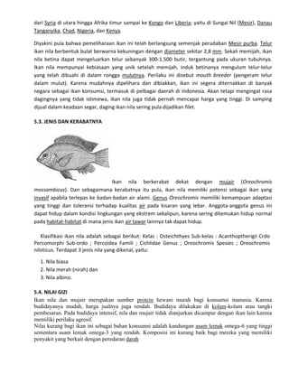 dari Syria di utara hingga Afrika timur sampai ke Kongo dan Liberia; yaitu di Sungai Nil (Mesir), Danau
Tanganyika, Chad, Nigeria, dan Kenya.
Diyakini pula bahwa pemeliharaan ikan ini telah berlangsung semenjak peradaban Mesir purba. Telur
ikan nila berbentuk bulat berwarna kekuningan dengan diameter sekitar 2,8 mm. Sekali memijah, ikan
nila betina dapat mengeluarkan telur sebanyak 300-1.500 butir, tergantung pada ukuran tubuhnya.
Ikan nila mempunyai kebiasaan yang unik setelah memijah, induk betinanya mengulum telur-telur
yang telah dibuahi di dalam rongga mulutnya. Perilaku ini disebut mouth breeder (pengeram telur
dalam mulut). Karena mudahnya dipelihara dan dibiakkan, ikan ini segera diternakkan di banyak
negara sebagai ikan konsumsi, termasuk di pelbagai daerah di Indonesia. Akan tetapi mengingat rasa
dagingnya yang tidak istimewa, ikan nila juga tidak pernah mencapai harga yang tinggi. Di samping
dijual dalam keadaan segar, daging ikan nila sering pula dijadikan filet.
5.3. JENIS DAN KERABATNYA

Ikan nila berkerabat dekat dengan mujair (Oreochromis
mossambicus). Dan sebagaimana kerabatnya itu pula, ikan nila memiliki potensi sebagai ikan yang
invasif apabila terlepas ke badan-badan air alami. Genus Oreochromis memiliki kemampuan adaptasi
yang tinggi dan toleransi terhadap kualitas air pada kisaran yang lebar. Anggota-anggota genus ini
dapat hidup dalam kondisi lingkungan yang ekstrem sekalipun, karena sering ditemukan hidup normal
pada habitat-habitat di mana jenis ikan air tawar lainnya tak dapat hidup.
Klasifikasi ikan nila adalah sebagai berikut: Kelas : Osteichthyes Sub-kelas : Acanthoptherigii Crdo
Percomorphi Sub-ordo ; Percoidea Famili ; Cichlidae Genus ; Oreochromis Spesies ; Oreochromis
niloticus. Terdapat 3 jenis nila yang dikenal, yaitu:
1. Nila biasa
2. Nila merah (nirah) dan
3. Nila albino.
5.4. NILAI GIZI
Ikan nila dan mujair merupakan sumber protein hewani murah bagi konsumsi manusia. Karena
budidayanya mudah, harga jualnya juga rendah. Budidaya dilakukan di kolam-kolam atau tangki
pembesaran. Pada budidaya intensif, nila dan mujair tidak dianjurkan dicampur dengan ikan lain karena
memiliki perilaku agresif.
Nilai kurang bagi ikan ini sebagai bahan konsumsi adalah kandungan asam lemak omega-6 yang tinggi
sementara asam lemak omega-3 yang rendah. Komposisi ini kurang baik bagi mereka yang memiliki
penyakit yang berkait dengan peredaran darah

 