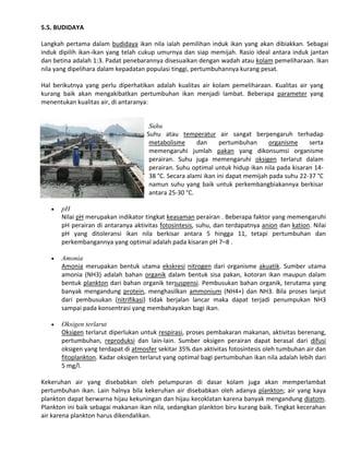 5.5. BUDIDAYA
Langkah pertama dalam budidaya ikan nila ialah pemilihan induk ikan yang akan dibiakkan. Sebagai
induk dipilih ikan-ikan yang telah cukup umurnya dan siap memijah. Rasio ideal antara induk jantan
dan betina adalah 1:3. Padat penebarannya disesuaikan dengan wadah atau kolam pemeliharaan. Ikan
nila yang dipelihara dalam kepadatan populasi tinggi, pertumbuhannya kurang pesat.
Hal berikutnya yang perlu diperhatikan adalah kualitas air kolam pemeliharaan. Kualitas air yang
kurang baik akan mengakibatkan pertumbuhan ikan menjadi lambat. Beberapa parameter yang
menentukan kualitas air, di antaranya:

Suhu
Suhu atau temperatur air sangat berpengaruh terhadap
metabolisme
dan
pertumbuhan
organisme
serta
memengaruhi jumlah pakan yang dikonsumsi organisme
perairan. Suhu juga memengaruhi oksigen terlarut dalam
perairan. Suhu optimal untuk hidup ikan nila pada kisaran 1438 °C. Secara alami ikan ini dapat memijah pada suhu 22-37 °C
namun suhu yang baik untuk perkembangbiakannya berkisar
antara 25-30 °C.


pH
Nilai pH merupakan indikator tingkat keasaman perairan . Beberapa faktor yang memengaruhi
pH perairan di antaranya aktivitas fotosintesis, suhu, dan terdapatnya anion dan kation. Nilai
pH yang ditoleransi ikan nila berkisar antara 5 hingga 11, tetapi pertumbuhan dan
perkembangannya yang optimal adalah pada kisaran pH 7–8 .



Amonia
Amonia merupakan bentuk utama ekskresi nitrogen dari organisme akuatik. Sumber utama
amonia (NH3) adalah bahan organik dalam bentuk sisa pakan, kotoran ikan maupun dalam
bentuk plankton dari bahan organik tersuspensi. Pembusukan bahan organik, terutama yang
banyak mengandung protein, menghasilkan ammonium (NH4+) dan NH3. Bila proses lanjut
dari pembusukan (nitrifikasi) tidak berjalan lancar maka dapat terjadi penumpukan NH3
sampai pada konsentrasi yang membahayakan bagi ikan.



Oksigen terlarut
Oksigen terlarut diperlukan untuk respirasi, proses pembakaran makanan, aktivitas berenang,
pertumbuhan, reproduksi dan lain-lain. Sumber oksigen perairan dapat berasal dari difusi
oksigen yang terdapat di atmosfer sekitar 35% dan aktivitas fotosintesis oleh tumbuhan air dan
fitoplankton. Kadar oksigen terlarut yang optimal bagi pertumbuhan ikan nila adalah lebih dari
5 mg/l.

Kekeruhan air yang disebabkan oleh pelumpuran di dasar kolam juga akan memperlambat
pertumbuhan ikan. Lain halnya bila kekeruhan air disebabkan oleh adanya plankton; air yang kaya
plankton dapat berwarna hijau kekuningan dan hijau kecoklatan karena banyak mengandung diatom.
Plankton ini baik sebagai makanan ikan nila, sedangkan plankton biru kurang baik. Tingkat kecerahan
air karena plankton harus dikendalikan.

 
