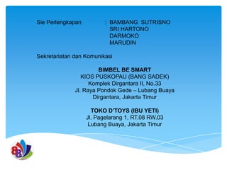 Sie Perlengkapan

: BAMBANG SUTRISNO
SRI HARTONO
DARMOKO
MARUDIN

Sekretariatan dan Komunikasi
BIMBEL BE SMART
KIOS PUSKOPAU (BANG SADEK)
Komplek Dirgantara II, No.33
Jl. Raya Pondok Gede – Lubang Buaya
Dirgantara, Jakarta Timur

TOKO D’TOYS (IBU YETI)
Jl. Pagelarang 1, RT.08 RW.03
Lubang Buaya, Jakarta Timur

 