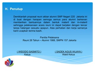 H. Penutup
Demikianlah proposal reuni akbar alumni SMP Negeri 220 Jakarta ini
di buat dengan harapan semoga semua para alumni berkenan
memberikan bantuannya dalam bentuk materil dan in-materil
sehingga pelaksanaan acara reuni ini dapat berjalan dengan lancar
tanpa halangan sesuatu apapun. Atas perhatian dan kerja samanya
kami ucapkan terima kasih.
Panitia Pelaksana
Reuni 26 Tahun – Alumni 1988, SMPN 157 Jakarta

( WIDODO SASMITO )
Ketua

( SADEK AGUS WIJAYA )
Wakil Ketua

 