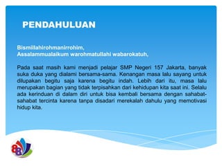 PENDAHULUAN
Bismillahirohmanirrohim,
Assalammualaikum warohmatullahi wabarokatuh,
Pada saat masih kami menjadi pelajar SMP Negeri 157 Jakarta, banyak
suka duka yang dialami bersama-sama. Kenangan masa lalu sayang untuk
dilupakan begitu saja karena begitu indah. Lebih dari itu, masa lalu
merupakan bagian yang tidak terpisahkan dari kehidupan kita saat ini. Selalu
ada kerinduan di dalam diri untuk bisa kembali bersama dengan sahabatsahabat tercinta karena tanpa disadari merekalah dahulu yang memotivasi
hidup kita.

 