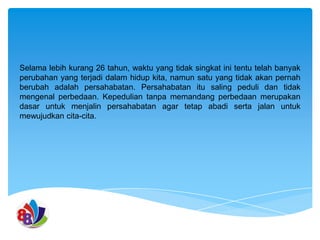 Selama lebih kurang 26 tahun, waktu yang tidak singkat ini tentu telah banyak
perubahan yang terjadi dalam hidup kita, namun satu yang tidak akan pernah
berubah adalah persahabatan. Persahabatan itu saling peduli dan tidak
mengenal perbedaan. Kepedulian tanpa memandang perbedaan merupakan
dasar untuk menjalin persahabatan agar tetap abadi serta jalan untuk
mewujudkan cita-cita.

 