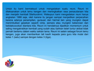 Untuk itu kami bermaksud untuk mengadakan suatu reuni. Reuni ini
dilaksanakan untuk temu kangen dan meningkatkan rasa persaudaraan kita
dan menjalin kembali Silahturahmi. Walaupun kami mengadakan reuni hanya
angkatan 1988 saja, oleh karena itu jangan sampai menjadikan perpecahan
karena adanya penampilan, gurauan dan hal-hal lain yang mungkin dapat
menimbulkan gesekan seperti cinta, asmara atau mungkin kebencian dan
ketidakcocokan diantara kita. Reuni ini hendaknya dijadikan momentum untuk
saling mengakrabkan kembali yang sudah atau bahkan telah luntur akibat tidak
pernah bertemu dalam waktu sekian lama. Reuni ini selain sebagai forum temu
kangen, juga akan memberikan tali kasih kepada para guru kita mulai dari
kelas 1 (satu) sampai dengan kelas 3 (tiga).

 