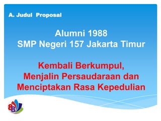 A. Judul Proposal

Alumni 1988
SMP Negeri 157 Jakarta Timur
Kembali Berkumpul,
Menjalin Persaudaraan dan
Menciptakan Rasa Kepedulian

 