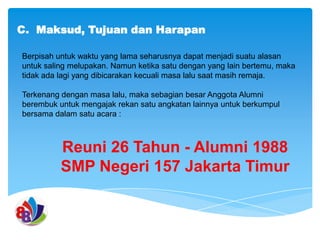 C. Maksud, Tujuan dan Harapan
Berpisah untuk waktu yang lama seharusnya dapat menjadi suatu alasan
untuk saling melupakan. Namun ketika satu dengan yang lain bertemu, maka
tidak ada lagi yang dibicarakan kecuali masa lalu saat masih remaja.
Terkenang dengan masa lalu, maka sebagian besar Anggota Alumni
berembuk untuk mengajak rekan satu angkatan lainnya untuk berkumpul
bersama dalam satu acara :

Reuni 26 Tahun - Alumni 1988
SMP Negeri 157 Jakarta Timur

 