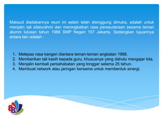 Maksud diadakannya reuni ini selain telah disinggung dimuka, adalah untuk
menjalin tali silaturahmi dan meningkatkan rasa persaudaraan sesama teman
alumni lulusan tahun 1988 SMP Negeri 157 Jakarta. Sedangkan tujuannya
antara lain adalah :

1.
2.
3.
4.

Melepas rasa kangen diantara teman-teman angkatan 1988.
Memberikan tali kasih kepada guru, khususnya yang dahulu mengajar kita.
Menjalin kembali persahabatan yang longgar selama 25 tahun.
Membuat network atau jaringan bersama untuk membentuk sinergi.

 