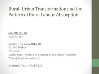 Rural- Urban Transformation and the
Pattern of Rural Labour Absorption

SUBMITTED BY
Indu Pareek
UNDER THE GUIDANCE OF
Dr. Niti Mehta
Professor
Sardar Patel Institute of Economics and Social Research
Thaltej Road, Ahmedabad.
Academic Year : 2013-2014

 